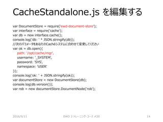 CacheStandalone.js を編集する
var DocumentStore = require('ewd-document-store');
var interface = require('cache');
var db = new interface.cache();
console.log('db: ' * JSON.stringify(db));
//次のパラメータをあなたのCachéシステムに合わせて変更してください
var ok = db.open({
path: '/opt/cache/mgr',
username: '_SYSTEM',
password: 'SYS',
namespace: 'USER'
});
console.log('ok: ' + JSON.stringify(ok));
var documentStore = new DocumentStore(db);
console.log(db.version());
var rob = new documentStore.DocumentNode('rob');
2016/9/11 EWD 3 トレーニング・コース #20 14
 