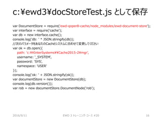 c:ewd3docStoreTest.js として保存
var DocumentStore = require('ewd-qoper8-cache/node_modules/ewd-document-store');
var interface = require('cache');
var db = new interface.cache();
console.log('db: ' * JSON.stringify(db));
//次のパラメータをあなたのCachéシステムに合わせて変更してください
var ok = db.open({
path: 'c:InterSystemsCache2015-2mgr',
username: '_SYSTEM',
password: 'SYS',
namespace: 'USER'
});
console.log('ok: ' + JSON.stringify(ok));
var documentStore = new DocumentStore(db);
console.log(db.version());
var rob = new documentStore.DocumentNode('rob');
2016/9/11 EWD 3 トレーニング・コース #20 16
 
