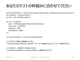 あなたのテストの枠組みに合わせてください
var DocumentStore = require('ewd-qoper8-cache/node_modules/ewd-document-store');
var interface = require('cache');
var db = new interface.cache();
var ok = db.open({
path: 'c:InterSystemsCache2015-2mgr',
username: '_SYSTEM',
password: 'SYS',
namespace: 'USER'
});
var documentStore = new DocumentStore(db);
// ここ先をすべて削除して置き換えてください
// documentStore を用いると、あなたのデータベースへの抽象化されたインターフェースが利用できます
// これを用いて、この後のサンプルを試してください
// this.documentStore を、documentStrore に置き換えるだけです
2016/9/11 EWD 3 トレーニング・コース #20 19
 