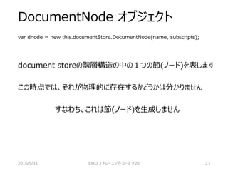 DocumentNode オブジェクト
var dnode = new this.documentStore.DocumentNode(name, subscripts);
document storeの階層構造の中の１つの節(ノード)を表します
この時点では、それが物理的に存在するかどうかは分かりません
すなわち、これは節(ノード)を生成しません
2016/9/11 EWD 3 トレーニング・コース #20 23
 