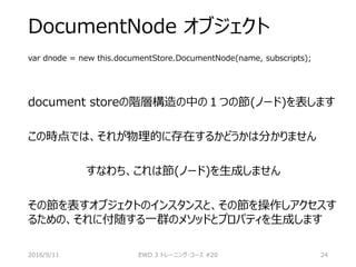 DocumentNode オブジェクト
var dnode = new this.documentStore.DocumentNode(name, subscripts);
document storeの階層構造の中の１つの節(ノード)を表します
この時点では、それが物理的に存在するかどうかは分かりません
すなわち、これは節(ノード)を生成しません
その節を表すオブジェクトのインスタンスと、その節を操作しアクセスす
るための、それに付随する一群のメソッドとプロパティを生成します
2016/9/11 EWD 3 トレーニング・コース #20 24
 
