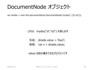 DocumentNode オブジェクト
var dnode = new this.documentStore.DocumentNode('myDoc', ['d','e2']);
これは、 mydoc("d","e2") を表します
生成: dnode.value = 'foo2';
取得: var x = dnode.value;
value は読み書きできるプロパティです
2016/9/11 EWD 3 トレーニング・コース #20 28
 