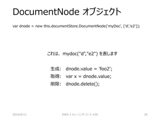 DocumentNode オブジェクト
var dnode = new this.documentStore.DocumentNode('myDoc', ['d','e2']);
これは、 mydoc("d","e2") を表します
生成: dnode.value = 'foo2';
取得: var x = dnode.value;
削除: dnode.delete();
2016/9/11 EWD 3 トレーニング・コース #20 29
 