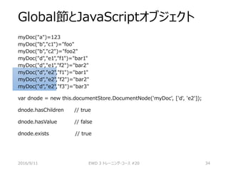 Global節とJavaScriptオブジェクト
myDoc("a")=123
myDoc("b","c1")="foo"
myDoc("b","c2")="foo2"
myDoc("d","e1","f1")="bar1"
myDoc("d","e1","f2")="bar2"
myDoc("d","e2","f1")="bar1"
myDoc("d","e2","f2")="bar2"
myDoc("d","e2","f3")="bar3"
var dnode = new this.documentStore.DocumentNode('myDoc', ['d', 'e2']);
dnode.hasChildren // true
dnode.hasValue // false
dnode.exists // true
2016/9/11 EWD 3 トレーニング・コース #20 34
 