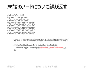 末端のノードについて繰り返す
myDoc("a") = 123
myDoc("b","c1")="foo"
myDoc("b","c2")="foo2"
myDoc("d","e1","f1a")="bar1a"
myDoc("d","e1","f2a")="bar2a"
myDoc("d","e2","f1b")="bar1b"
myDoc("d","e2","f2b")="bar2b"
myDoc("d","e2","f3b")="bar3b"
2016/9/19 EWD 3 トレーニング・コース #24 16
var doc = new this.documentStore.DocumentNode('myDoc');
doc.forEachLeafNode(function(value, leafNode) {
console.log(JSON.stringify(leafNode._node.subscripts));
});
 