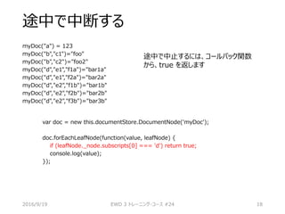 途中で中断する
myDoc("a") = 123
myDoc("b","c1")="foo"
myDoc("b","c2")="foo2"
myDoc("d","e1","f1a")="bar1a"
myDoc("d","e1","f2a")="bar2a"
myDoc("d","e2","f1b")="bar1b"
myDoc("d","e2","f2b")="bar2b"
myDoc("d","e2","f3b")="bar3b"
2016/9/19 EWD 3 トレーニング・コース #24 18
var doc = new this.documentStore.DocumentNode('myDoc');
doc.forEachLeafNode(function(value, leafNode) {
if (leafNode._node.subscripts[0] === 'd') return true;
console.log(value);
});
途中で中止するには、コールバック関数
から、true を返します
 
