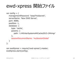 ewd-xpress 開始ファイル
var config = {
managementPassword: 'keepThisSecret!',
serverName: 'New EWD Server',
port: 8080,
poolSize: 1,
database: {
type: 'cache',
params: {
path: 'c:InterSystemsCache2015-2mgr'
},
sessionDocumentName: 'mySessionGlobal'
}
};
var ewdXpress = require('ewd-xpress').master;
ewdXpress.start(config);
2016/9/21 EWD 3 トレーニング・コース #27 10
 