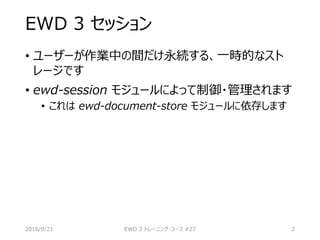EWD 3 セッション
• ユーザーが作業中の間だけ永続する、一時的なスト
レージです
• ewd-session モジュールによって制御・管理されます
• これは ewd-document-store モジュールに依存します
2016/9/21 EWD 3 トレーニング・コース #27 2
 