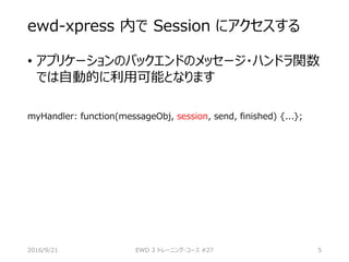 ewd-xpress 内で Session にアクセスする
• アプリケーションのバックエンドのメッセージ・ハンドラ関数
では自動的に利用可能となります
myHandler: function(messageObj, session, send, finished) {...};
2016/9/21 EWD 3 トレーニング・コース #27 5
 