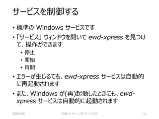 サービスを制御する
• 標準の Windows サービスです
• 「サービス」 ウィンドウを開いて ewd-xpress を見つけ
て、操作ができます
• 停止
• 開始
• 再開
• エラーが生じるても、ewd-xpress サービスは自動的
に再起動されます
• また、Windows が(再)起動したときにも、ewd-
xpress サービスは自動的に起動されます
2016/9/8 EWD 3 トレーニング・コース #29 11
 