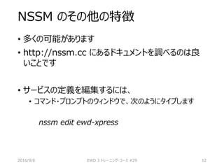 NSSM のその他の特徴
• 多くの可能があります
• http://nssm.cc にあるドキュメントを調べるのは良
いことです
• サービスの定義を編集するには、
• コマンド・プロンプトのウィンドウで、次のようにタイプします
nssm edit ewd-xpress
2016/9/8 EWD 3 トレーニング・コース #29 12
 