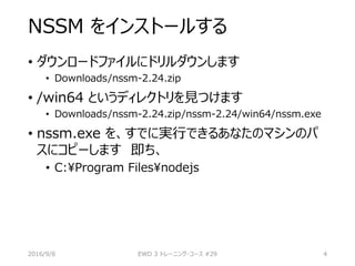 NSSM をインストールする
• ダウンロードファイルにドリルダウンします
• Downloads/nssm-2.24.zip
• /win64 というディレクトリを見つけます
• Downloads/nssm-2.24.zip/nssm-2.24/win64/nssm.exe
• nssm.exe を、すでに実行できるあなたのマシンのパ
スにコピーします 即ち、
• C:Program Filesnodejs
2016/9/8 EWD 3 トレーニング・コース #29 4
 