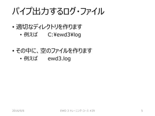 パイプ出力するログ・ファイル
• 適切なディレクトリを作ります
• 例えば C:ewd3log
• その中に、空のファイルを作ります
• 例えば ewd3.log
2016/9/8 EWD 3 トレーニング・コース #29 5
 