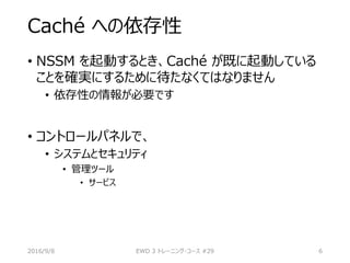Caché への依存性
• NSSM を起動するとき、Caché が既に起動している
ことを確実にするために待たなくてはなりません
• 依存性の情報が必要です
• コントロールパネルで、
• システムとセキュリティ
• 管理ツール
• サービス
2016/9/8 EWD 3 トレーニング・コース #29 6
 