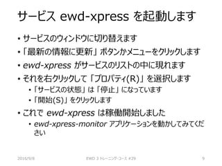 サービス ewd-xpress を起動します
• サービスのウィンドウに切り替えます
• 「最新の情報に更新」 ボタンかメニューをクリックします
• ewd-xpress がサービスのリストの中に現れます
• それを右クリックして 「プロパティ(R)」 を選択します
• 「サービスの状態」 は 「停止」 になっています
• 「開始(S)」 をクリックします
• これで ewd-xpress は稼働開始しました
• ewd-xpress-monitor アプリケーションを動かしてみてくだ
さい
2016/9/8 EWD 3 トレーニング・コース #29 9
 