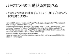 バックエンドの活動状況を調べる
• ewd-xpress の稼働するコマンド・プロンプトのウィン
ドウを見てください
worker 3884 received message: {“type”:”ewd-register”,”application”:”demo1”,”sock
etId”:”/#olQ1LbMUIKew3RefAAAE”}
master process received response from worker 3884: {“type”:”ewd-register”,”finis
hed”:true,”message”:{“token”:”a0a033a9-393a-4e7a-9252-848c24ee5b02”}}
*** handleMessage response {“type”:”ewd-register”,”finished”:true,”message”:”to
ken”:”a0a033a9-393a-437a-9252-848c24ee5b02”}}
Sending to socket #olQ1LbMUIKew3RefAAAE
Master process has finished processing response from worker process 3884 which i
s back in available pool
2016/9/5 EWD 3 トレーニング・コース #6 12
 