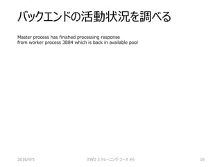 バックエンドの活動状況を調べる
Master process has finished processing response
from worker process 3884 which is back in available pool
2016/9/5 EWD 3 トレーニング・コース #6 16
 