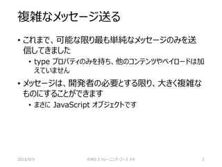 複雑なメッセージ送る
• これまで、可能な限り最も単純なメッセージのみを送
信してきました
• type プロパティのみを持ち、他のコンテンツやペイロードは加
えていません
• メッセージは、開発者の必要とする限り、大きく複雑な
ものにすることができます
• まさに JavaScript オブジェクトです
2016/9/5 EWD 3 トレーニング・コース #9 2
 