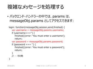 複雑なメッセージを処理する
• バックエンド・ハンドラーの中では、params は、
messageObj.params としてアクセスできます:
login: function(messageObj,session,send,finished) {
var username = messageObj.params.username;
if (username===‘’) {
finished({error: ‘You must enter a username’);
return;
var password = messageObj.params.password;
if (password === ‘’) {
finished({error: ‘You must enter a password’);
return;
}
// … その他
}
2016/9/5 EWD 3 トレーニング・コース #9 4
 