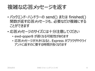 複雑な応答メッセージを返す
• バックエンド・ハンドラーの send() または finished()
関数が返す応答メッセージも、必要なだけ複雑にする
ことができます
• 応答メッセージのサイズには十分注意してください
• ewd-qoper8 が遅くなる可能性があります
• 応答メッセージが大きくなると、Express がブラウザやクライ
アントに返すのに要する時間が長くなります
2016/9/5 EWD 3 トレーニング・コース #9 8
 