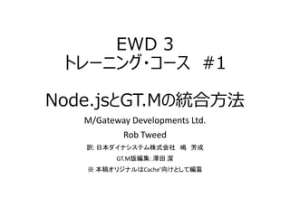 EWD 3
トレーニング・コース #1
Node.jsとGT.Mの統合方法
M/Gateway Developments Ltd.
Rob Tweed
訳: 日本ダイナシステム株式会社 嶋 芳成
GT.M版編集: 澤田 潔
※ 本稿オリジナルはCache’向けとして編纂
 