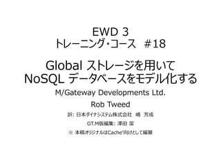 EWD 3
トレーニング・コース #18
Global ストレージを用いて
NoSQL データベースをモデル化する
M/Gateway Developments Ltd.
Rob Tweed
訳: 日本ダイナシステム株式会社 嶋 芳成
GT.M版編集: 澤田 潔
※ 本稿オリジナルはCache’向けとして編纂
 