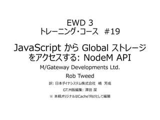 EWD 3
トレーニング・コース #19
JavaScript から Global ストレージ
をアクセスする: NodeM API
M/Gateway Developments Ltd.
Rob Tweed
訳: 日本ダイナシステム株式会社 嶋 芳成
GT.M版編集: 澤田 潔
※ 本稿オリジナルはCache’向けとして編纂
 