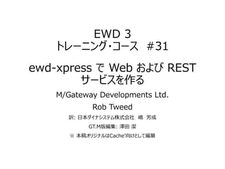 EWD 3
トレーニング・コース #31
ewd-xpress で Web および REST
サービスを作る
M/Gateway Developments Ltd.
Rob Tweed
訳: 日本ダイナシステム株式会社 嶋 芳成
GT.M版編集: 澤田 潔
※ 本稿オリジナルはCache’向けとして編纂
 