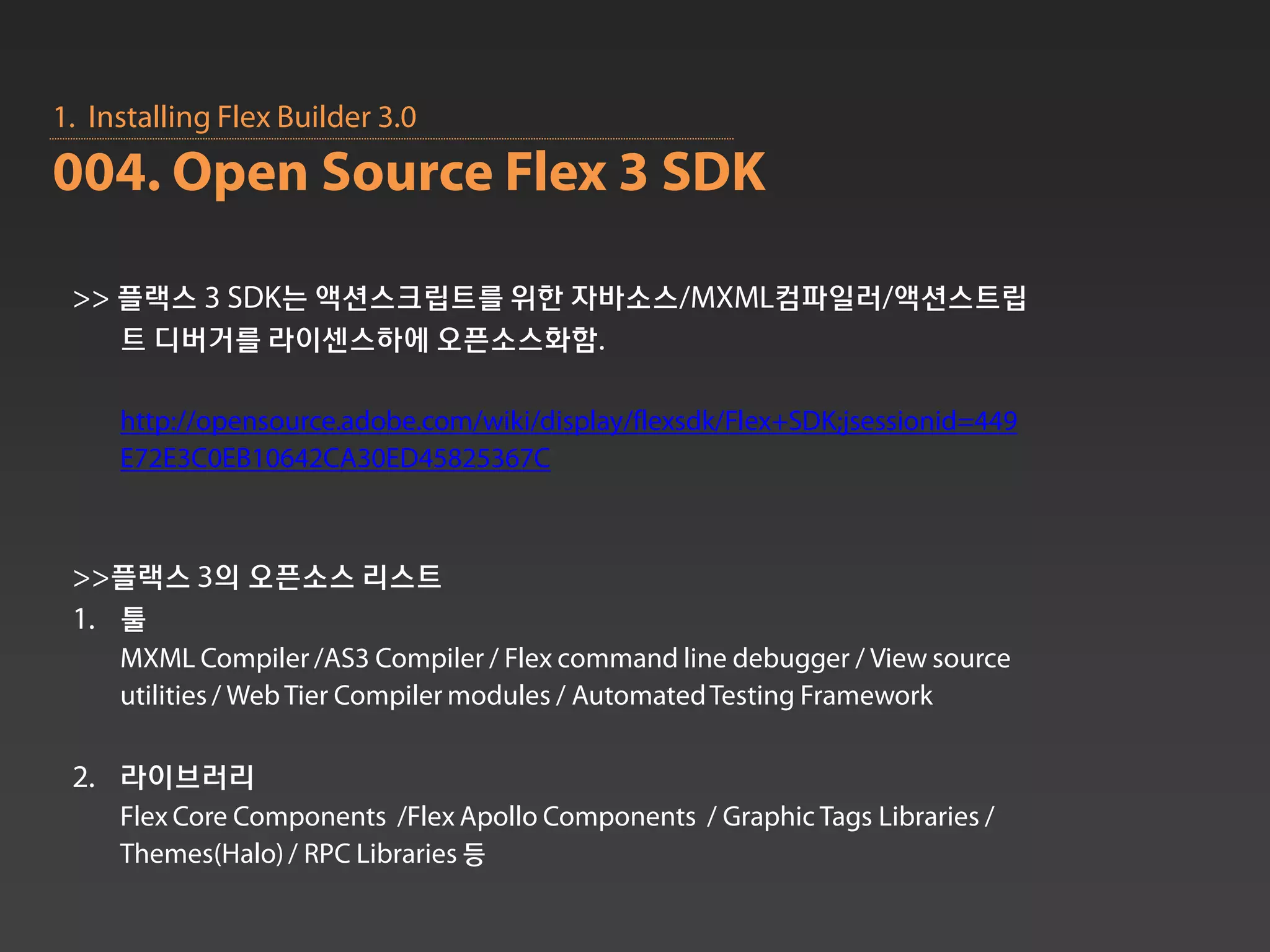 1. Installing Flex Builder 3.0
004. Open Source Flex 3 SDK

 >> 플랙스 3 SDK는 액션스크립트를 위한 자바소스/MXML컴파일러/액션스트립
    트 디버거를 라이센스하에 오픈소스화함.

     http://opensource.adobe.com/wiki/display/flexsdk/Flex+SDK;jsessionid=449
     E72E3C0EB10642CA30ED45825367C



 >>플랙스 3의 오픈소스 리스트
 1. 툴
     MXML Compiler /AS3 Compiler / Flex command line debugger / View source
     utilities / Web Tier Compiler modules / Automated Testing Framework

 2. 라이브러리
     Flex Core Components /Flex Apollo Components / Graphic Tags Libraries /
     Themes(Halo) / RPC Libraries 등
 