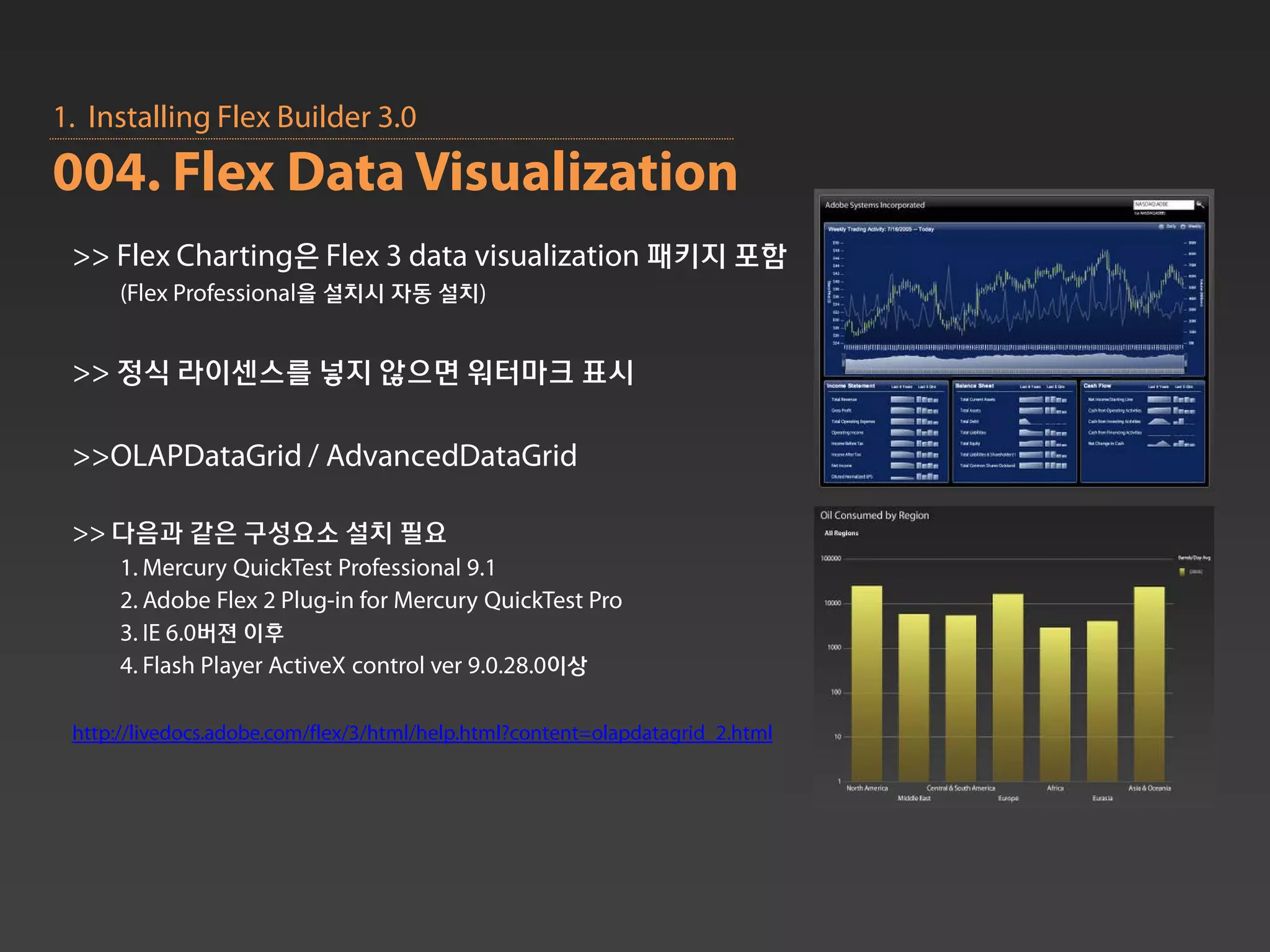 1. Installing Flex Builder 3.0
004. Flex Data Visualization
 >> Flex Charting은 Flex 3 data visualization 패키지 포함
      (Flex Professional을 설치시 자동 설치)


 >> 정식 라이센스를 넣지 않으면 워터마크 표시

 >>OLAPDataGrid / AdvancedDataGrid

 >> 다음과 같은 구성요소 설치 필요
      1. Mercury QuickTest Professional 9.1
      2. Adobe Flex 2 Plug-in for Mercury QuickTest Pro
      3. IE 6.0버젼 이후
      4. Flash Player ActiveX control ver 9.0.28.0이상

 http://livedocs.adobe.com/flex/3/html/help.html?content=olapdatagrid_2.html
 