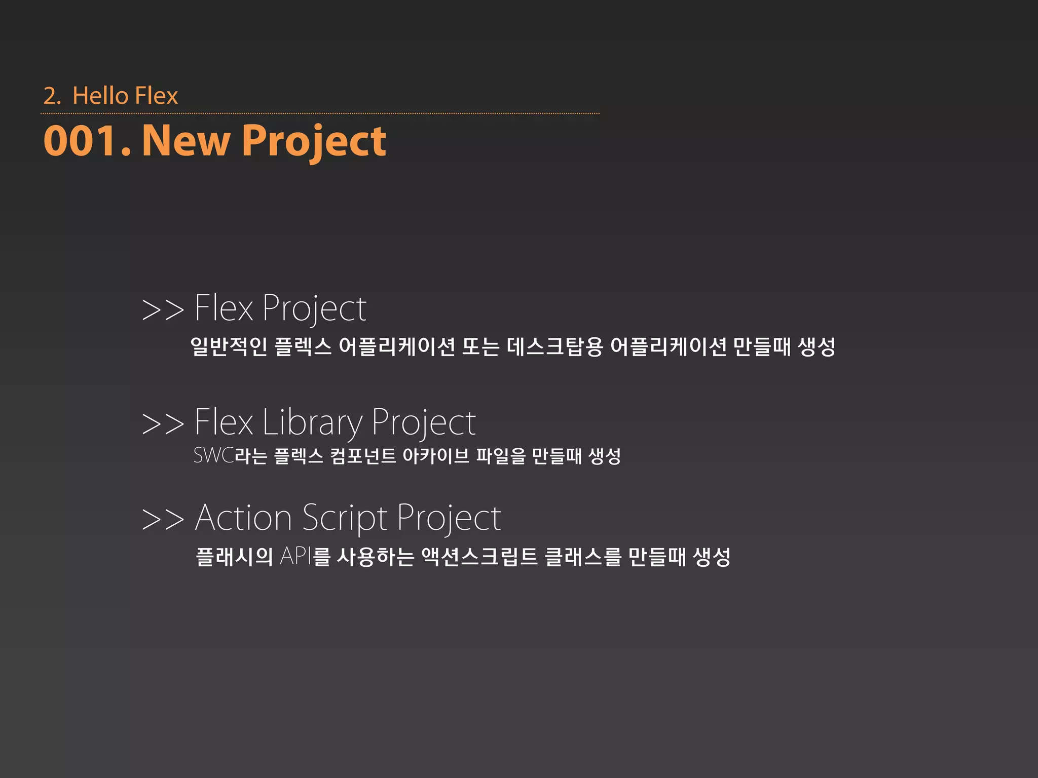 2. Hello Flex
001. New Project


         >> Flex Project
                일반적인 플렉스 어플리케이션 또는 데스크탑용 어플리케이션 만들때 생성


         >> Flex Library Project
                SWC라는 플렉스 컴포넌트 아카이브 파일을 만들때 생성


         >> Action Script Project
                플래시의 API를 사용하는 액션스크립트 클래스를 만들때 생성
 