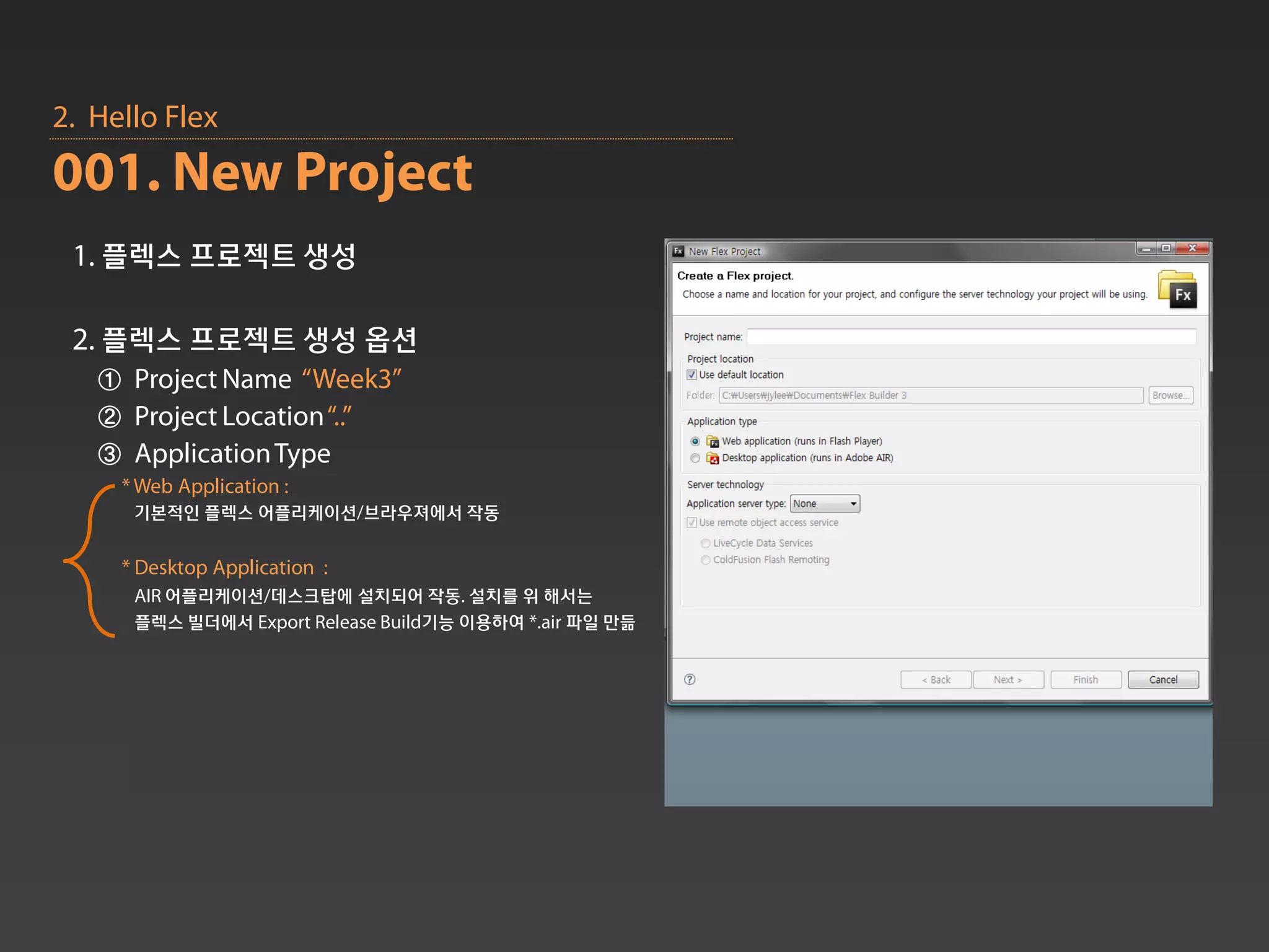 2. Hello Flex
001. New Project
 1. 플렉스 프로젝트 생성

 2. 플렉스 프로젝트 생성 옵션
   ① Project Name “Week3”
   ② Project Location “..”
   ③ Application Type
     * Web Application :
      기본적인 플렉스 어플리케이션/브라우져에서 작동

     * Desktop Application :
      AIR 어플리케이션/데스크탑에 설치되어 작동. 설치를 위 해서는
      플렉스 빌더에서 Export Release Build기능 이용하여 *.air 파일 만듦
 