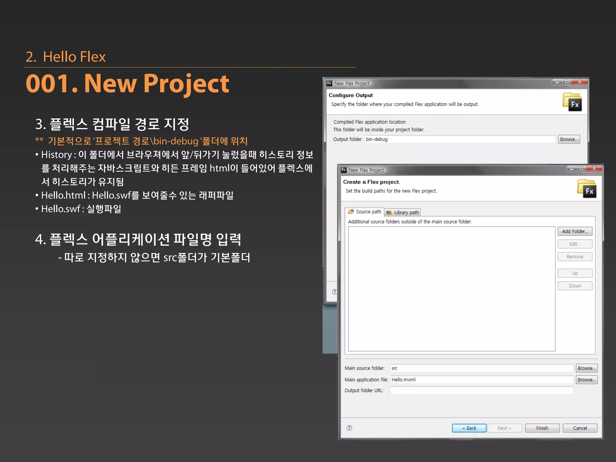 2. Hello Flex
001. New Project
 3. 플렉스 컴파일 경로 지정
 ** 기본적으로‘프로젝트 경로bin-debug ‘폴더에 위치
 • History : 이 폴더에서 브라우져에서 앞/뒤가기 눌렀을때 히스토리 정보
   를 처리해주는 자바스크립트와 히든 프레임 html이 들어있어 플렉스에
   서 히스토리가 유지됨
 • Hello.html : Hello.swf를 보여줄수 있는 래퍼파일
 • Hello.swf : 실행파일


 4. 플렉스 어플리케이션 파일명 입력
     - 따로 지정하지 않으면 src폴더가 기본폴더
 