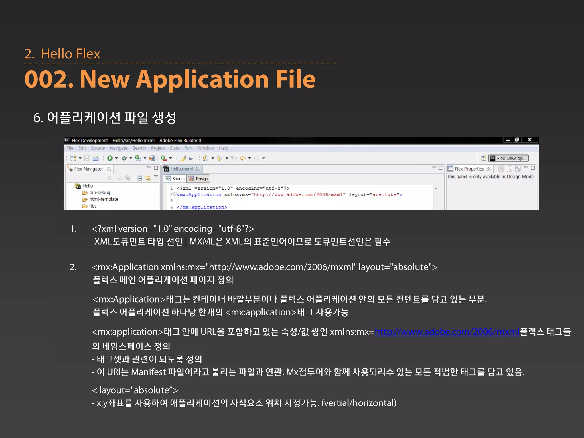 2. Hello Flex
002. New Application File
 6. 어플리케이션 파일 생성




       1.   <?xml version="1.0" encoding="utf-8"?>
            XML도큐먼트 타입 선언 | MXML은 XML의 표준언어이므로 도큐먼트선언은 필수

       2.   <mx:Application xmlns:mx="http://www.adobe.com/2006/mxml" layout="absolute">
            플렉스 메인 어플리케이션 페이지 정의
            <mx:Application>태그는 컨테이너 바깥부분이나 플렉스 어플리케이션 안의 모든 컨텐트를 담고 있는 부분.
            플렉스 어플리케이션 하나당 한개의 <mx:application>태그 사용가능

            <mx:application>태그 안에 URL을 포함하고 있는 속성/값 쌍인 xmlns:mx=http://www.adobe.com/2006/mxml플랙스 태그들
            의 네임스페이스 정의
            - 태그셋과 관련이 되도록 정의
            - 이 URI는 Manifest 파일이라고 불리는 파일과 연관. Mx접두어와 함께 사용되리수 있는 모든 적법한 태그를 담고 있음.
            < layout="absolute”>
            - x,y좌표를 사용하여 애플리케이션의 자식요소 위치 지정가능. (vertial/horizontal)
 