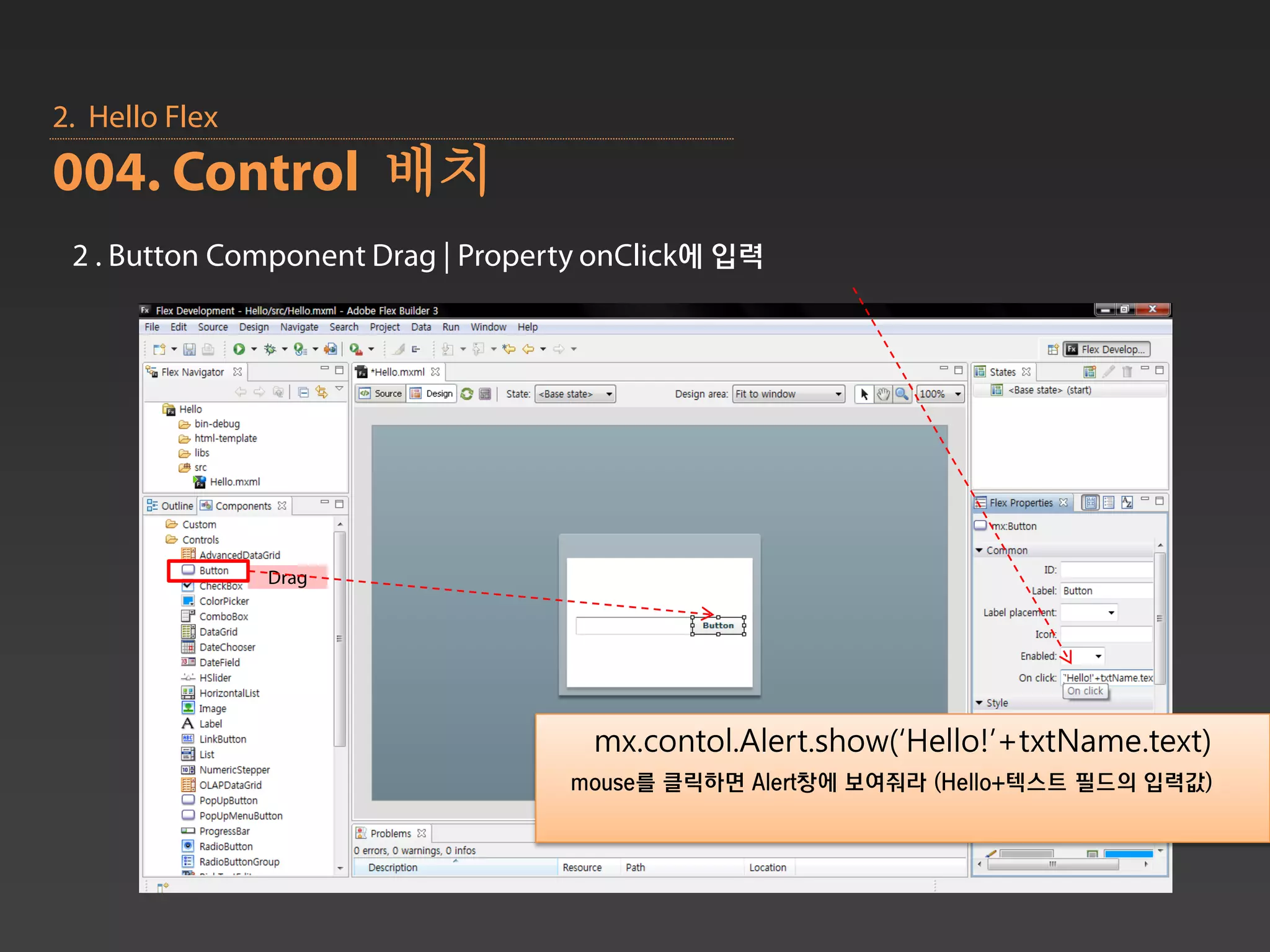 2. Hello Flex
004. Control 배치
 2 . Button Component Drag | Property onClick에 입력




                Drag




                                     mx.contol.Alert.show(‘Hello!’+txtName.text)
                                   mouse를 클릭하면 Alert창에 보여줘라 (Hello+텍스트 필드의 입력값)
 