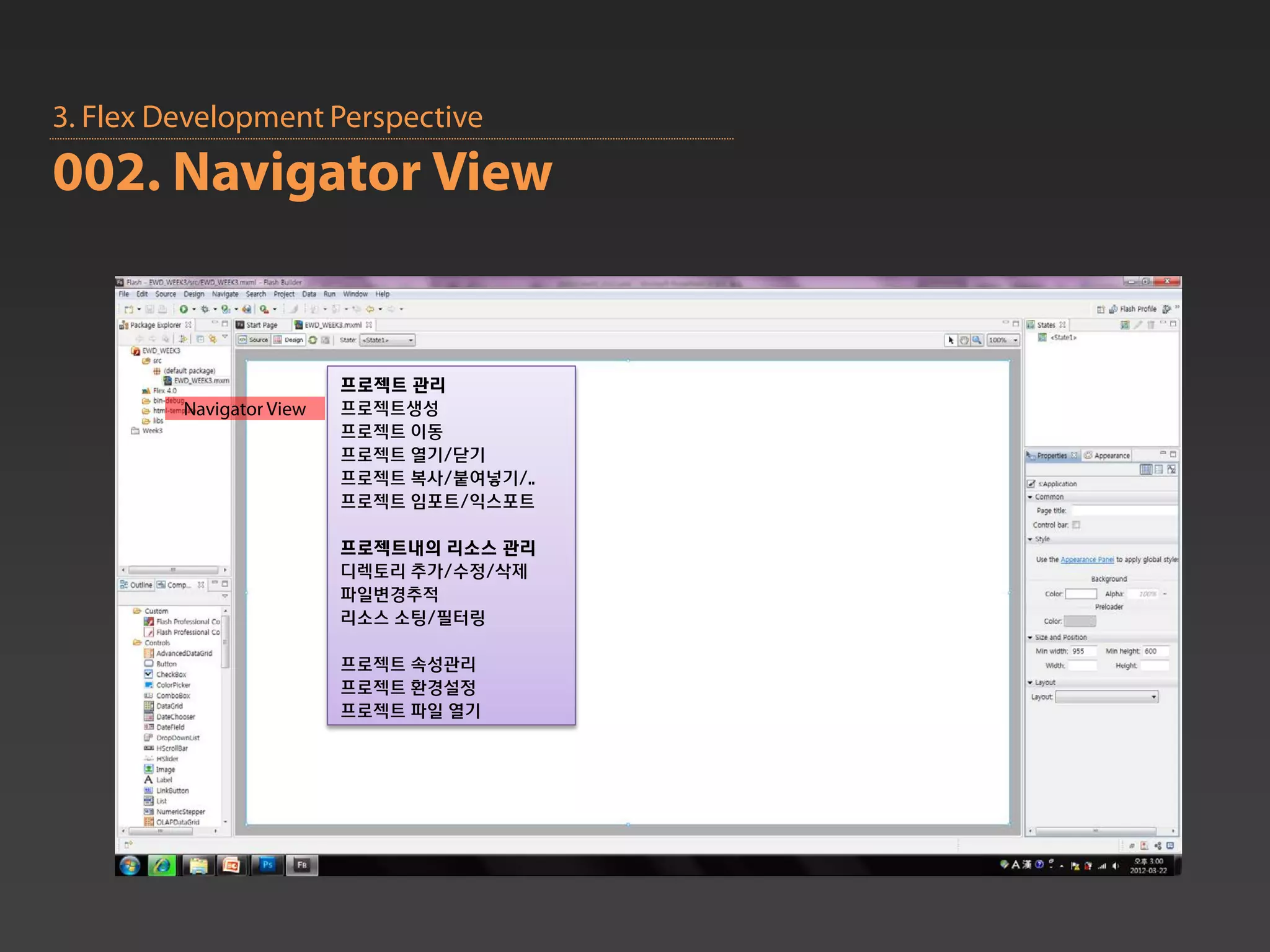 3. Flex Development Perspective
002. Navigator View


                          프로젝트 관리
         Navigator View   프로젝트생성
                          프로젝트 이동
                          프로젝트 열기/닫기
                          프로젝트 복사/붙여넣기/..
                          프로젝트 임포트/익스포트

                          프로젝트내의 리소스 관리
                          디렉토리 추가/수정/삭제
                          파일변경추적
                          리소스 소팅/필터링

                          프로젝트 속성관리
                          프로젝트 환경설정
                          프로젝트 파일 열기
 