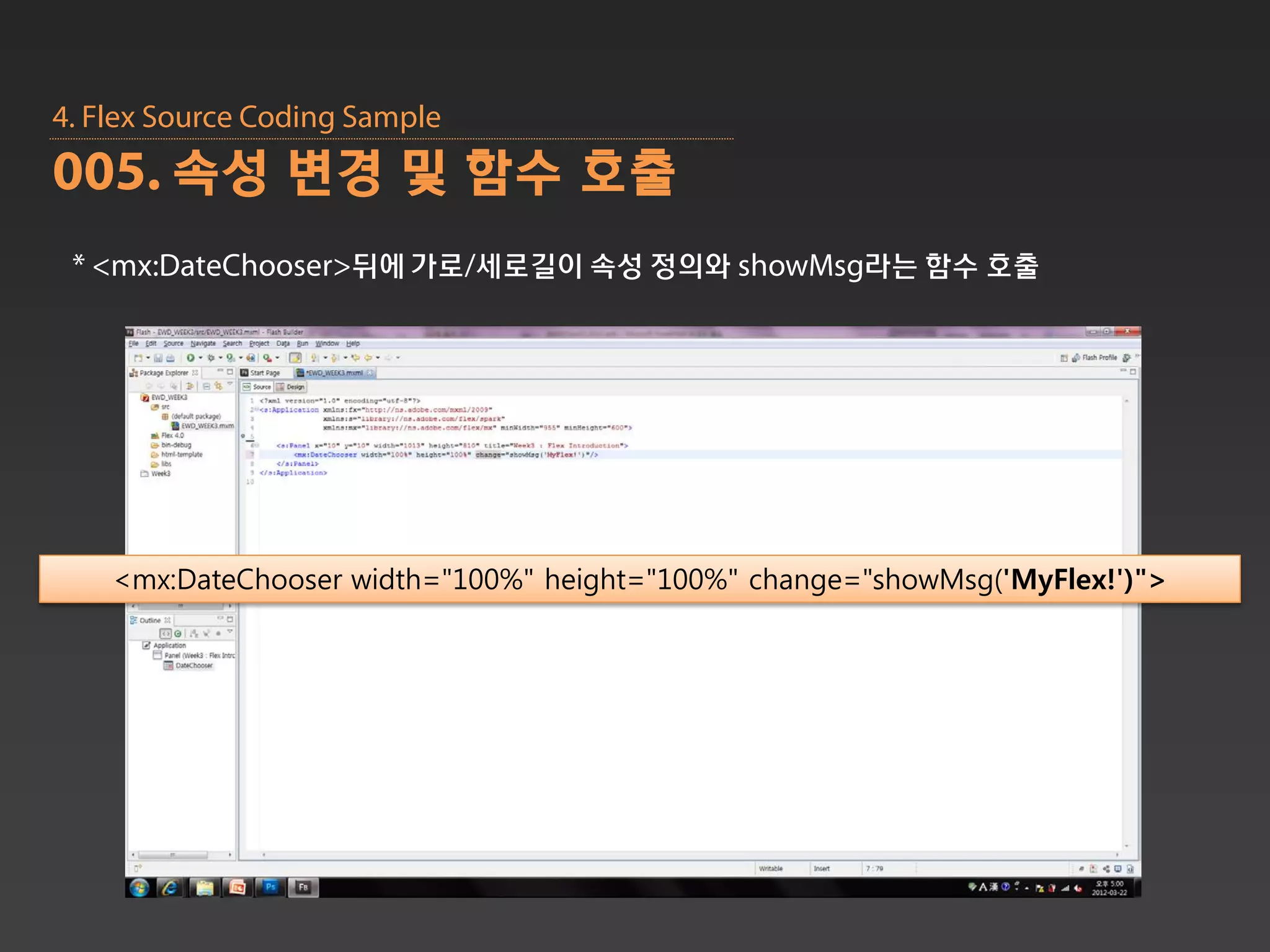 4. Flex Source Coding Sample
005. 속성 변경 및 함수 호출
 * <mx:DateChooser>뒤에 가로/세로길이 속성 정의와 showMsg라는 함수 호출




    <mx:DateChooser width="100%" height="100%" change="showMsg('MyFlex!')">
 