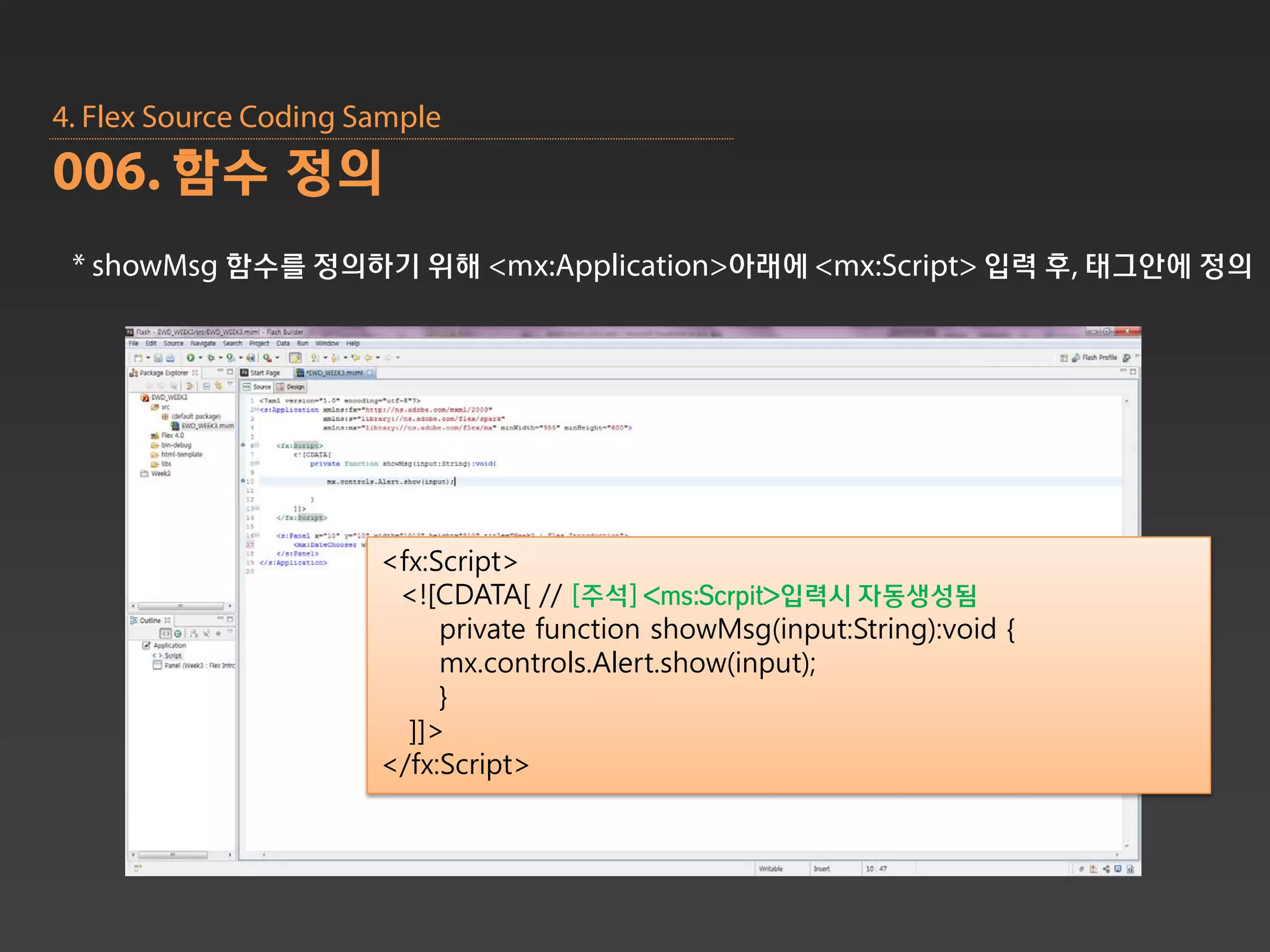 4. Flex Source Coding Sample
006. 함수 정의
 * showMsg 함수를 정의하기 위해 <mx:Application>아래에 <mx:Script> 입력 후, 태그안에 정의




                       <fx:Script>
                        <![CDATA[ // [주석] <ms:Scrpit>입력시 자동생성됨
                            private function showMsg(input:String):void {
                            mx.controls.Alert.show(input);
                            }
                         ]]>
                       </fx:Script>
 
