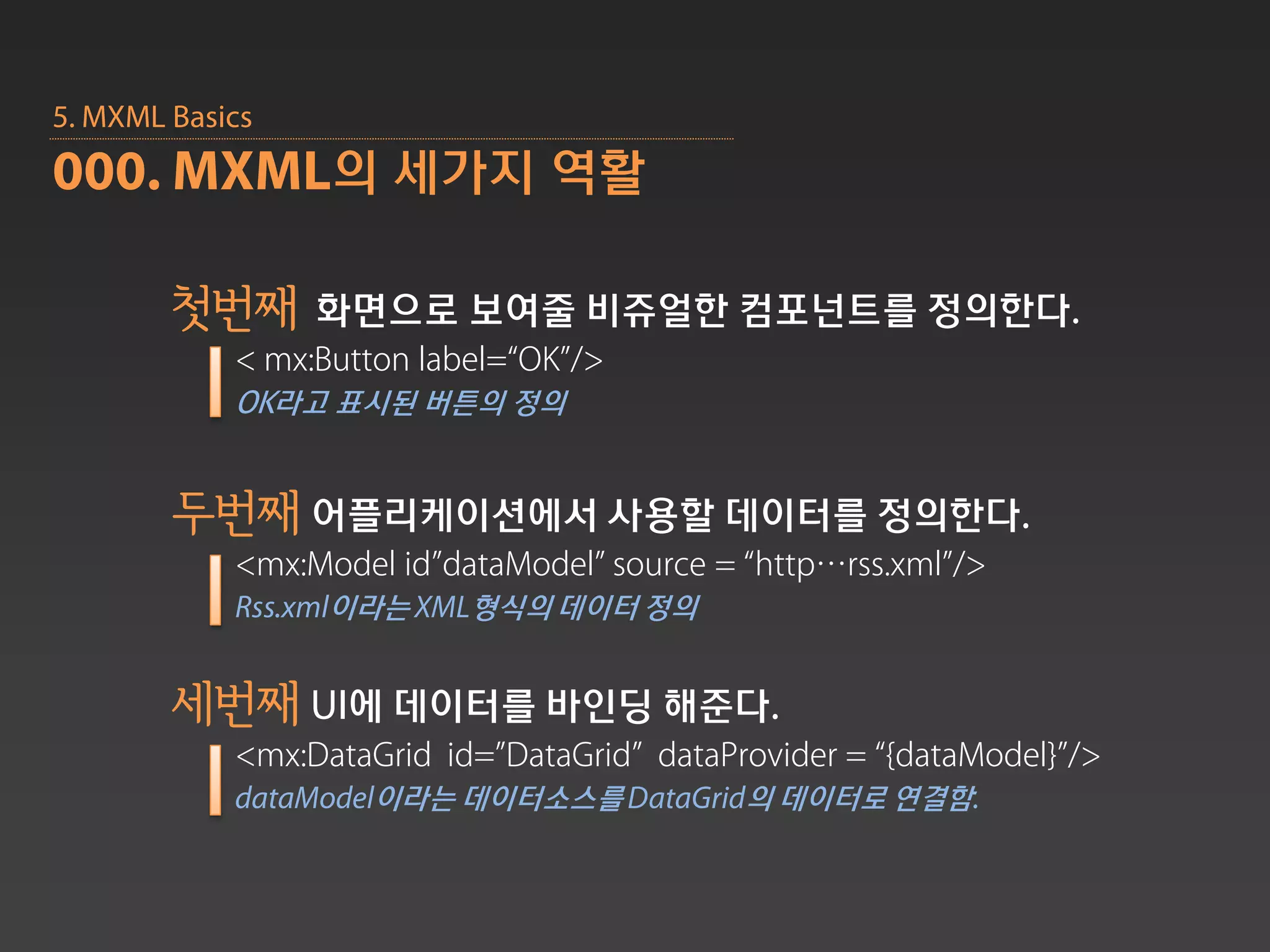 5. MXML Basics
000. MXML의 세가지 역활

        첫번째 화면으로 보여줄 비쥬얼한 컴포넌트를 정의한다.
            < mx:Button label=“OK”/>
            OK라고 표시된 버튼의 정의


        두번째 어플리케이션에서 사용할 데이터를 정의한다.
            <mx:Model id”dataModel” source = “http…rss.xml”/>
            Rss.xml이라는 XML형식의 데이터 정의


        세번째 UI에 데이터를 바인딩 해준다.
            <mx:DataGrid id=”DataGrid” dataProvider = “{dataModel}”/>
            dataModel이라는 데이터소스를 DataGrid의 데이터로 연결함.
 