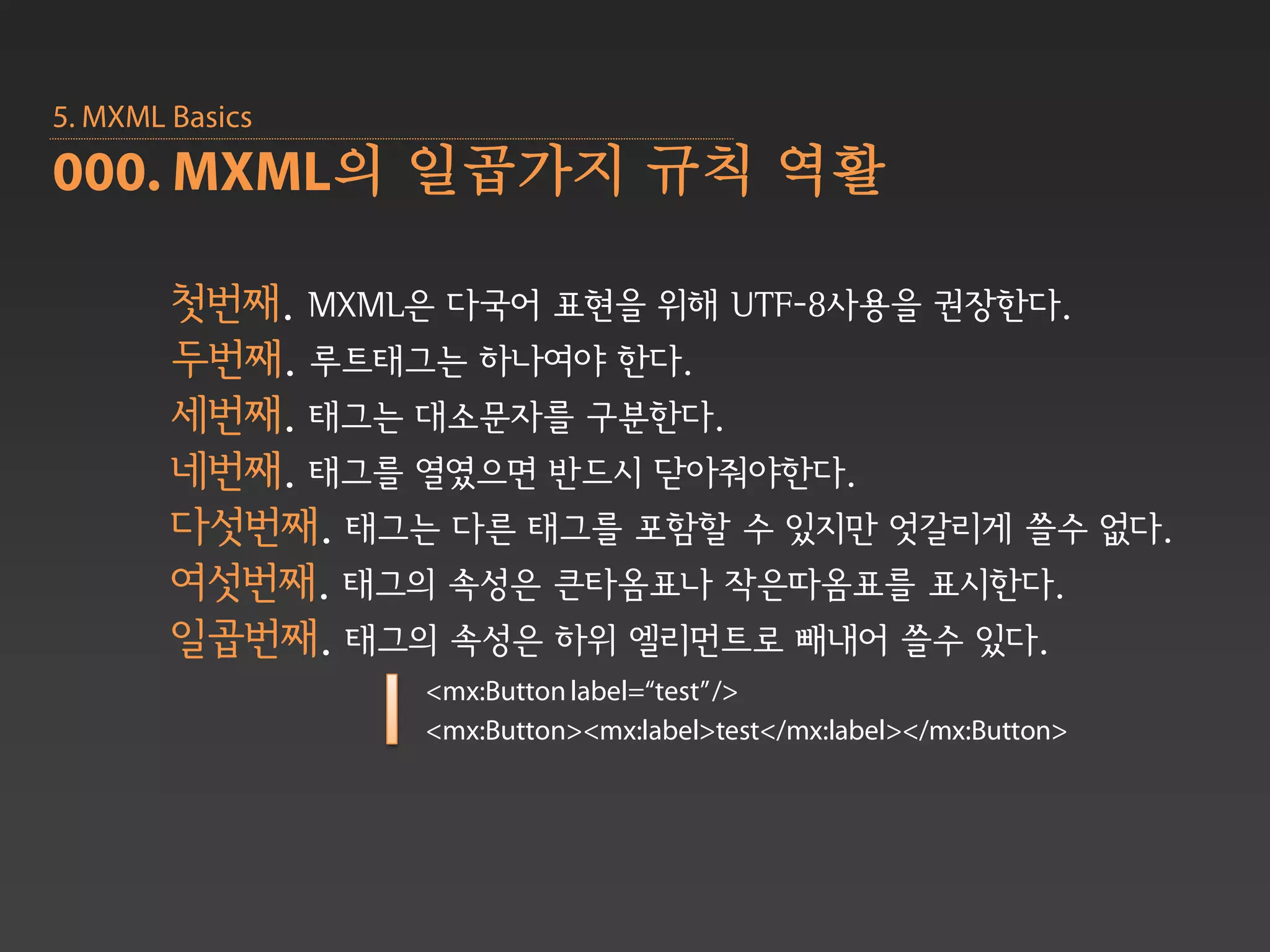 5. MXML Basics
000. MXML의 일곱가지 규칙 역활

        첫번째. MXML은 다국어 표현을 위해 UTF-8사용을 권장한다.
        두번째. 루트태그는 하나여야 한다.
        세번째. 태그는 대소문자를 구분한다.
        네번째. 태그를 열였으면 반드시 닫아줘야한다.
        다섯번째. 태그는 다른 태그를 포함할 수 있지만 엇갈리게 쓸수 없다.
        여섯번째. 태그의 속성은 큰타옴표나 작은따옴표를 표시한다.
        일곱번째. 태그의 속성은 하위 엘리먼트로 빼내어 쓸수 있다.
                 <mx:Button label=“test” />
                 <mx:Button><mx:label>test</mx:label></mx:Button>
 