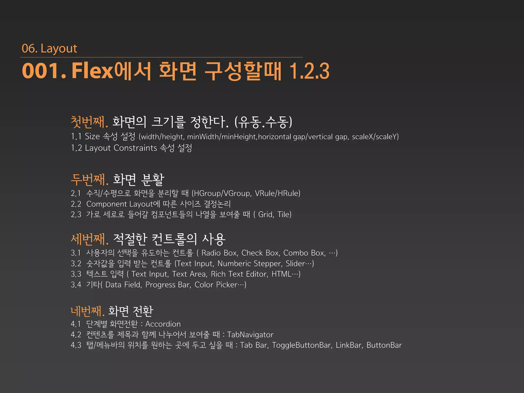 06. Layout
001. Flex에서 화면 구성할때 1.2.3

        첫번째. 화면의 크기를 정한다. (유동.수동)
        1.1 Size 속성 설정 (width/height, minWidth/minHeight,horizontal gap/vertical gap, scaleX/scaleY)
        1.2 Layout Constraints 속성 설정


        두번째. 화면 분활
        2.1 수직/수평으로 화면을 분리할 때 (HGroup/VGroup, VRule/HRule)
        2.2 Component Layout에 따른 사이즈 결정논리
        2.3 가로 세로로 들어갈 컴포넌트들의 나열을 보여줄 때 ( Grid, Tile)


        세번째. 적절한 컨트롤의 사용
        3.1   사용자의 선택을 유도하는 컨트롤 ( Radio Box, Check Box, Combo Box, …)
        3.2   숫자값을 입력 받는 컨트롤 (Text Input, Numberic Stepper, Slider…)
        3.3   텍스트 입력 ( Text Input, Text Area, Rich Text Editor, HTML…)
        3.4   기타( Data Field, Progress Bar, Color Picker…)


        네번째. 화면 전환
        4.1 단계별 화면전환 : Accordion
        4.2 컨텐츠를 제목과 함께 나누어서 보여줄 때 : TabNavigator
        4.3 탭/메뉴바의 위치를 원하는 곳에 두고 싶을 때 : Tab Bar, ToggleButtonBar, LinkBar, ButtonBar
 