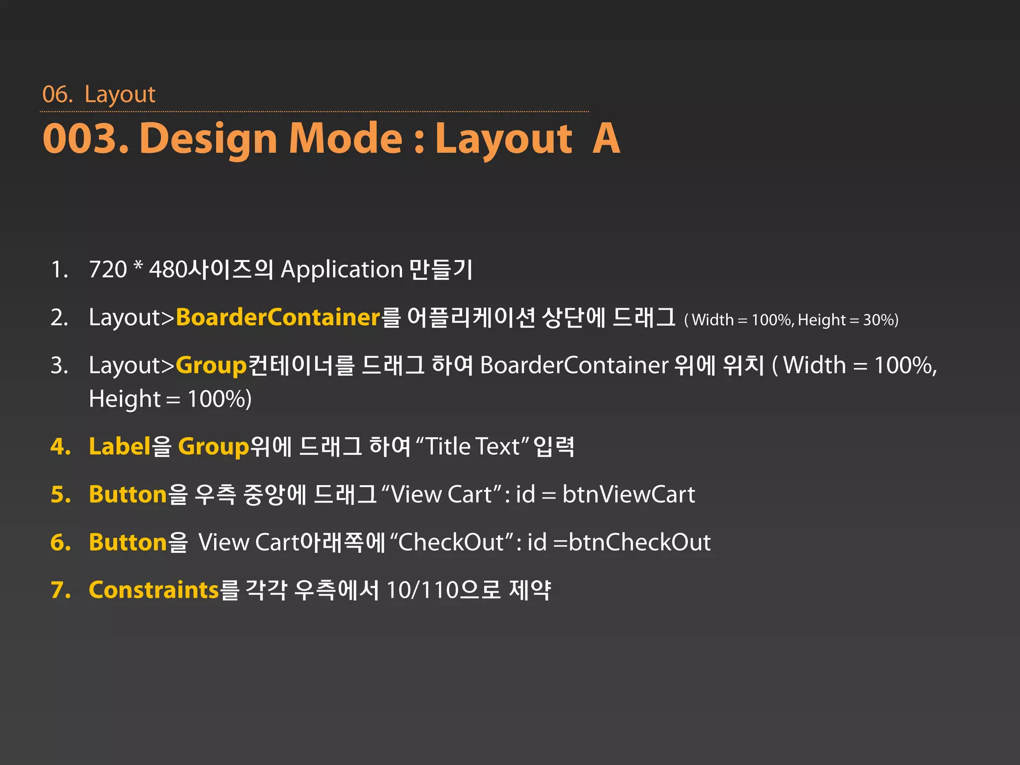 06. Layout
003. Design Mode : Layout A

1. 720 * 480사이즈의 Application 만들기
2. Layout>BoarderContainer를 어플리케이션 상단에 드래그 ( Width = 100%, Height = 30%)
3. Layout>Group컨테이너를 드래그 하여 BoarderContainer 위에 위치 ( Width = 100%,
   Height = 100%)
4. Label을 Group위에 드래그 하여 “Title Text” 입력
5. Button을 우측 중앙에 드래그 “View Cart” : id = btnViewCart
6. Button을 View Cart아래쪽에 “CheckOut” : id =btnCheckOut
7. Constraints를 각각 우측에서 10/110으로 제약
 