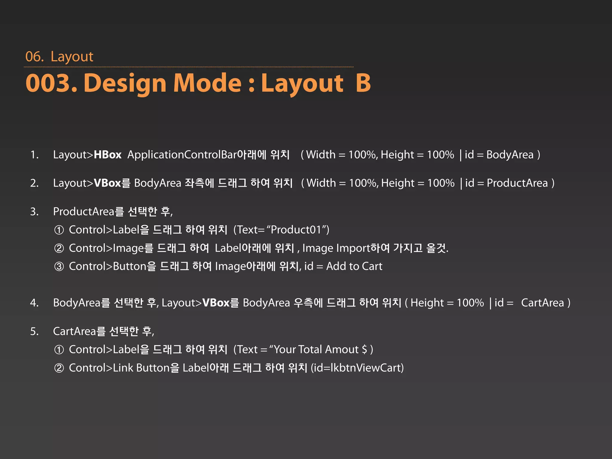 06. Layout
003. Design Mode : Layout B

1.   Layout>HBox ApplicationControlBar아래에 위치 ( Width = 100%, Height = 100% | id = BodyArea )

2.   Layout>VBox를 BodyArea 좌측에 드래그 하여 위치 ( Width = 100%, Height = 100% | id = ProductArea )

3.   ProductArea를 선택한 후,
     ① Control>Label을 드래그 하여 위치 (Text= “Product01”)
     ② Control>Image를 드래그 하여 Label아래에 위치 , Image Import하여 가지고 올것.
     ③ Control>Button을 드래그 하여 Image아래에 위치, id = Add to Cart


4.   BodyArea를 선택한 후, Layout>VBox를 BodyArea 우측에 드래그 하여 위치 ( Height = 100% | id = CartArea )

5.   CartArea를 선택한 후,
     ① Control>Label을 드래그 하여 위치 (Text = “Your Total Amout $ )
     ② Control>Link Button을 Label아래 드래그 하여 위치 (id=lkbtnViewCart)
 
