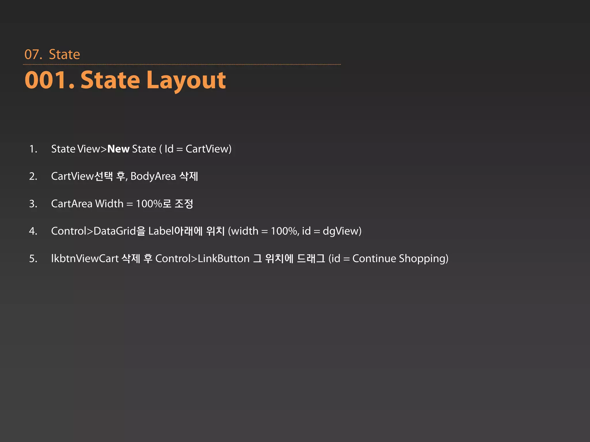 07. State
001. State Layout

1.   State View>New State ( Id = CartView)

2.   CartView선택 후, BodyArea 삭제

3.   CartArea Width = 100%로 조정

4.   Control>DataGrid을 Label아래에 위치 (width = 100%, id = dgView)

5.   lkbtnViewCart 삭제 후 Control>LinkButton 그 위치에 드래그 (id = Continue Shopping)
 
