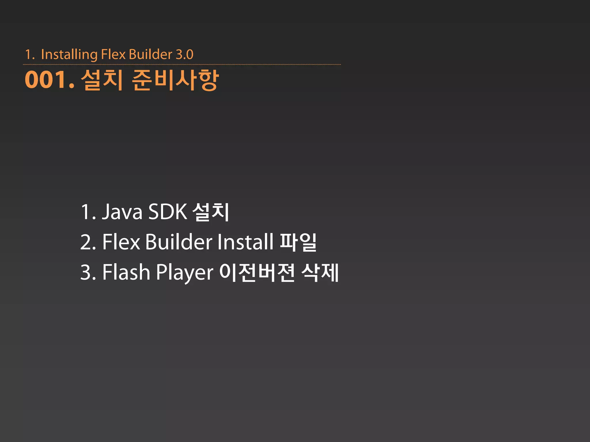 1. Installing Flex Builder 3.0
001. 설치 준비사항




         1. Java SDK 설치
         2. Flex Builder Install 파일
         3. Flash Player 이전버젼 삭제
 
