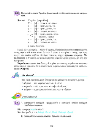 Прочитайте текст. Зробіть фонетичний розбір виділених слів за зраз­
ком.
Зразок. Україна [украшна]
У — [у] —голоси., ненагол.
к — [к] —приг., глух., тв.
р — [р] —приг., дзвін., тв.
а — [а] —голоси., ненагол.
ї М — приг., дзвін., м’як.
[і] голоси., нагол.
н — [н] —приг., дзвін., тв.
а — [а] —голоси., ненагол.
7 букв, 8 звуків.
Наша Батьківщина —мати-Україна. Батьківщиною ми називаємо її
тому, що в ній жили наші батьки й діди, а матір’ю — тому, що вона
годує нас своїм хлібом, зігріває сонцем, чарує красою природи. Ми
народжені в Україні, де розмовляємо українською мовою, де все для
нас рідне.
Українська земля має багату історію, уславлену героїчними подви­
гами наших предків. За княжих часів українська держава була найбіль­
шою в Європі.
Це цікавоІ*•
Від назв перших двох букв різних алфавітів походять слова:
• абетка — від українських «а» і «бе»;
• алфавіт — від грецьких «альфа» і «бета»;
• азбука — від старослов’янських «аз» і «буки».
УсміхнімосьІ
1. Відгадайте загадки. Придумайте й запишіть власні загадки,
подібні до поданих.
Що посеред стоїть?
Хоч і не риба, а є в Дніпрі, Десні, Дінці, Дністрі, Дунаї.
2. Загадайте їх вашим друзям, батькам і знайомим.
102
 