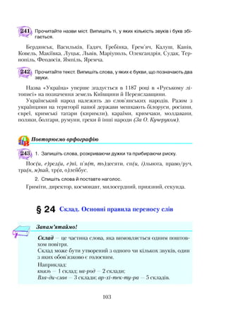 Прочитайте назви міст. Випишіть ті, у яких кількість звуків і букв збі­
гається.
Бердянськ, Васильків, Гадяч, Гребінка, Грем’яч, Калуш, Канів,
Ковель, Макіївка, Луцьк, Львів, Маріуполь, Олександрія, Судак, Тер­
нопіль, Феодосія, Ямпіль, Яремча.
242 Прочитайте текст. Випишіть слова, у яких є букви, що позначають два
звуки.
Назва «Україна» уперше згадується в 1187 році в «Руському лі­
тописі» на позначення земель Київщини й Переяславщини.
Український народ належить до слов’янських народів. Разом з
українцями на території нашої держави мешкають білоруси, росіяни,
євреї, кримські татари (киримли), караїми, кримчаки, молдавани,
поляки, болгари, румуни, греки й інші народи (За О. Кучеруком).
Повторюємо орфографію
1. Запишіть слова, розкриваючи дужки та прибираючи риску.
Іос(и, с)ред(и, е)т, п’я(т, ть)десяти, сп(и, і)льнота, право/руч,
тра(н, м)вай, тр(а, о)лейбус.
2. Спишіть слова й поставте наголос.
Гриміти, директор, космонавт, милосердний, приязний, секунда.
§ 24 Склад. Основні правила переносу слів
Запам ’ятаймо!*з
Склад — це частина слова, яка вимовляється одним поштов­
хом повітря.
Склад може бути утворений з одного чи кількох звуків, один
з яких обов’язково є голосним.
Наприклад:
князь — 1 склад; на-род — 2 склади;
Вла-ди-слав — 3 склади; ар-хі-тек-ту-ра — 5 складів.
103
 