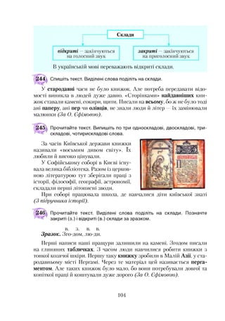 В українській мові переважають відкриті склади.
Спишіть текст. Виділені слова поділіть на склади.
У стародавні часи не було книжок. Але потреба передавати відо­
мості виникла в людей дуже давно. «Сторінками» найдавніших кни­
жок ставали камені, сокири, щити. Писали на всьому, бо ж не було тоді
ані паперу, ані пер чи олівців, не знали люди й літер —їх замінювали
малюнки (За О. Єфімовою).
Прочитайте текст. Випишіть по три односкладові, двоскладові, три­
складові, чотирискладові слова.
За часів Київської держави книжки
називали «восьмим дивом світу». їх
любили й високо цінували.
У Софійському соборі в Києві існу­
вала велика бібліотека. Разом із церков­
ною літературою тут зберігали праці з
історії, філософії, географії, астрономії,
складали перші літописні зводи.
При соборі працювала школа, де навчалися діти київської знаті
(З підручника історії).
Прочитайте текст. Виділені слова поділіть на склади. Позначте
закриті (з.) і відкриті (в.) склади за зразком.
в. з. в. в.
Зразок. Зго-дом, лю-ди.
Перші написи наші пращури залишили на камені. Згодом писали
на глиняних табличках. З часом люди навчилися робити книжки з
тонкої козячої шкіри. Першу таку книжку зробили в Малій Азії, у ста­
родавньому місті Пергамі. Через те матеріал цей називається перга­
ментом. Але таких книжок було мало, бо вони потребували довгої та
копіткої праці й коштували дуже дорого (За О. Єфімовою).
104
 