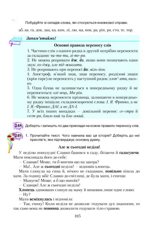 Побудуйте зі складів слова, які стосуються книжкової справи.
аб, ав, га, док, зац, ка, кни, лі, лю, ма, нок, ра, рін, ря, сто, те, тор.
Запам ’ятаймо!
Основні правила переносу слів
1. Частини слів з одного рядка в другий потрібно переносити
за складами: чи-та-ти, лі-те-ра.
2. Не можна розривати дж, дз, якщо вони позначають один
звук: хо-джу, але під-живляти.
3. Не розривають при переносі йо: міль-йон.
4. Апостроф, м’який знак, знак переносу, розділові знаки
(крім тире) не переносять у наступний рядок: хлоп’-ята, низь­
ко.
5. Одна буква не залишається в попередньому рядку й не
переноситься: олі-вець, Ма-рія.
6. Не можна переносити прізвища, залишаючи в попередньо­
му рядку ініціали; складноскорочені слова: І. Я. Франко, а не
І. Я.-Франко;ДАІ, а не ДА -І.
7. У всіх інших випадках — довільний перенос: се-стра й
сест-ра, близь-кий та бли-зький.
<^48^ Доберіть і запишіть по два приклади на кожне правило переносу слів.
1. Прочитайте текст. Чого навчила вас ця історія? Доберіть до неї
„ неділю пополудні Славко бавився в саду, бігаючи й галасуючи.
Мати покликала його до себе:
—Славцю! Може, ти б вивчив що на завтра?
—Ма!.. Але ж сьогодні неділя! —відповів хлопець.
Мати глянула на сина й, нічого не сказавши, повільно пішла до
хати. За годину вбіг Славко до світлиці, де була мати, і спитав:
—Мамусю! Може, я б що попоїв?
—Славцю! Але ж сьогодні неділя!
Хлопець здивовано глянув на маму й вимовив лише одне слово:
Ну?
Мати всміхнулась і відповіла:
—Так, синку! Коли неділя не дозволяє годувати дух знаннями, то
так само вона не повинна дозволяти годувати тіло стравою.
прислів я, яке підтверджує основну думку.
Але ж сьогодні неділя!
105
 