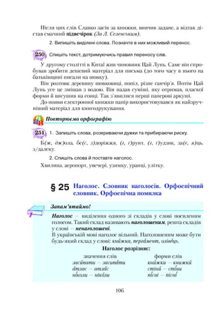 Після цих слів Славко засів за книжки, вивчив задане, а відтак ді­
став смачний підвечірок (За Л. Селенським).
2. Випишіть виділені слова. Позначте в них можливий перенос.
Спишіть текст, дотримуючись правил переносу слів.
У другому столітті в Китаї жив чиновник Цай Лунь. Саме він спро­
бував зробити дешевий матеріал для письма (до того часу в нього на
батьківщині писали на шовку).
Він розтовк деревину шовковиці, попіл, різне ганчір’я. Потім Цай
Лунь усе це змішав з водою. Він надав суміші, яку отримав, пласкої
форми й висушив на сонці. Так з’явилися перші паперові аркуші.
До появи електронної книжки папір використовувався як найзруч­
ніший матеріал для книгодрукування.
Повторюємо орфографію
1. Запишіть слова, розкриваючи дужки та прибираючи риску.
Б (ж, сбг)ола, бе(с, з)доріжжя, (г, г)рунт, (г, фудзик, за("є, я)ць,
з/далеку.
2. Спишіть слова й поставте наголос.
Хвилина, аеропорт, увечері, узимку, уранці, улітку.
§ 2 5 Наголос. Словник наголосів. Орфоепічний
словник. Орфоепічна помилка
Запам ’ятаймо!
Наголос — виділення одного зі складів у слові посиленим
голосом. Такий склад називають наголошеним, решта складів
у слові ненаголошені.
В українській мові наголос вільний. Наголошеним може бути
будь-який склад у слові: книжка, пергамент, олівець.
Наголос розрізняє:
значення слів форми слів
засипати —засипати книжки — книжки
атлас —атлас стіни — стіни
ніколи — ніколи пісні —пісні
106
 